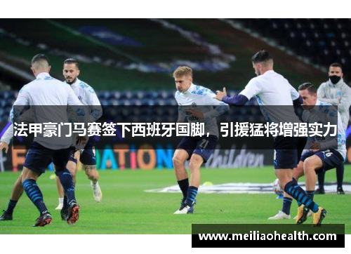 法甲豪门马赛签下西班牙国脚，引援猛将增强实力