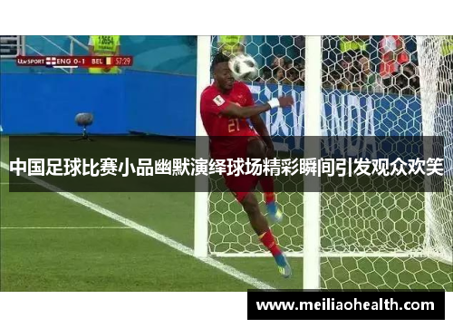 中国足球比赛小品幽默演绎球场精彩瞬间引发观众欢笑