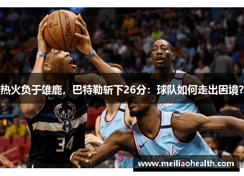 热火负于雄鹿，巴特勒斩下26分：球队如何走出困境？